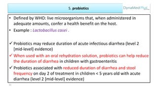 5. probiotics
• Defined by WHO: live microorganisms that, when administered in
adequate amounts, confer a health benefit on the host.
• Example : Lactobacillus casei .
 Probiotics may reduce duration of acute infectious diarrhea (level 2
[mid-level] evidence)
 When used with an oral rehydration solution, probiotics can help reduce
the duration of diarrhea in children with gastroenteritis
 Probiotics associated with reduced duration of diarrhea and stool
frequency on day 2 of treatment in children < 5 years old with acute
diarrhea (level 2 [mid-level] evidence)
53
 