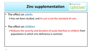 Zinc supplementation
• The effect on adults
Has not been studied, and its use is not the standard of care.
• The effect on children
Reduces the severity and duration of acute diarrhea in children from
populations in which zinc deficiency is common
56
 