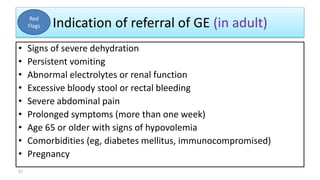 Indication of referral of GE (in adult)
• Signs of severe dehydration
• Persistent vomiting
• Abnormal electrolytes or renal function
• Excessive bloody stool or rectal bleeding
• Severe abdominal pain
• Prolonged symptoms (more than one week)
• Age 65 or older with signs of hypovolemia
• Comorbidities (eg, diabetes mellitus, immunocompromised)
• Pregnancy
Red
Flags
57
 
