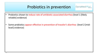 Probiotics in prevention
• Probiotics shown to reduce rate of antibiotic-associated diarrhea (level 1 [likely
reliable] evidence)
• Some probiotics appear effective in prevention of traveler's diarrhea (level 2 [mid-
level] evidence)
60
 