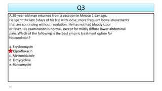 Q3
A 30-year-old man returned from a vacation in Mexico 1 day ago.
He spent the last 3 days of his trip with loose, more frequent bowel movements
that are continuing without resolution. He has not had bloody stool
or fever. His examination is normal, except for mildly diffuse lower abdominal
pain. Which of the following is the best empiric treatment option for
his condition?
a. Erythromycin
b. Ciprofloxacin
c. Metronidazole
d. Doxycycline
e. Vancomycin
65
 