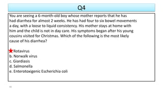Q4
You are seeing a 6-month-old boy whose mother reports that he has
had diarrhea for almost 2 weeks. He has had four to six bowel movements
a day, with a loose to liquid consistency. His mother stays at home with
him and the child is not in day care. His symptoms began after his young
cousins visited for Christmas. Which of the following is the most likely
cause of his diarrhea?
a. Rotavirus
b. Norwalk virus
c. Giardiasis
d. Salmonella
e. Enterotoxigenic Escherichia coli
66
 