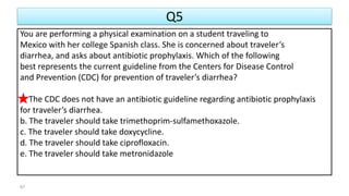 Q5
You are performing a physical examination on a student traveling to
Mexico with her college Spanish class. She is concerned about traveler’s
diarrhea, and asks about antibiotic prophylaxis. Which of the following
best represents the current guideline from the Centers for Disease Control
and Prevention (CDC) for prevention of traveler’s diarrhea?
a. The CDC does not have an antibiotic guideline regarding antibiotic prophylaxis
for traveler’s diarrhea.
b. The traveler should take trimethoprim-sulfamethoxazole.
c. The traveler should take doxycycline.
d. The traveler should take ciprofloxacin.
e. The traveler should take metronidazole
67
 