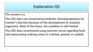 Explanation Q5
The answer is a.
The CDC does not recommend antibiotic chemoprophylaxis for
traveler’s diarrhea because of the development of resistant
organisms. Most of the times, the condition is self-limited.
The CDC does recommend using common sense regarding food
and water,eating nothing unless it is boiled, peeled, or cooked.
68
 