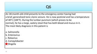 Q6
An 18-month-old child presents to the emergency center having had
a brief, generalized tonic clonic seizure. He is now postictal and has a temperature
of 40°C (104°F). During the lumbar puncture (which proves to be
normal), he has a large, watery stool that has both blood and mucus in it.
The most likely diagnosis in this patient is
a. Salmonella
b. Enterovirus
c. Rotavirus
d. Campylobacter
e. Shigella
69
 