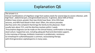 Explanation Q6
The answer is e.
Clinical manifestations of shigellosis range from watery stools for several days to severe infection, with
high fever , abdominal pain, and generalized seizures. In general, about 50% of these
children have emesis, greater than two-thirds have fever, 10 to 35% have
seizures, and 40% have blood in their stool. Often, the seizure precedes
diarrhea and is the complaint that brings the family to the physician. Fever
usually lasts about 72 h, and the diarrhea resolves within 1 week.
Presumptive diagnosis can be made on the clinical history; confirmation is through
stool culture. Supportive care, including adequate fluid and electrolyte support,
is the mainstay of therapy. Antibiotic treatment is problematic; resistance
to trimethoprim-sulfamethoxazole is common, necessitating therapy
with third-generation cephalosporins in many cases.
70
 
