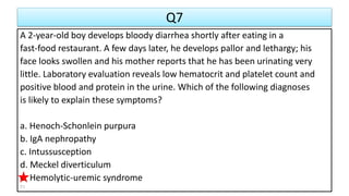 Q7
A 2-year-old boy develops bloody diarrhea shortly after eating in a
fast-food restaurant. A few days later, he develops pallor and lethargy; his
face looks swollen and his mother reports that he has been urinating very
little. Laboratory evaluation reveals low hematocrit and platelet count and
positive blood and protein in the urine. Which of the following diagnoses
is likely to explain these symptoms?
a. Henoch-Schonlein purpura
b. IgA nephropathy
c. Intussusception
d. Meckel diverticulum
e. Hemolytic-uremic syndrome
71
 