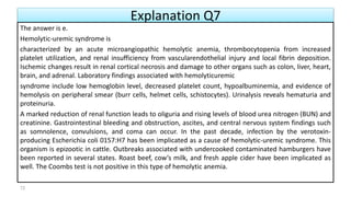 Explanation Q7
The answer is e.
Hemolytic-uremic syndrome is
characterized by an acute microangiopathic hemolytic anemia, thrombocytopenia from increased
platelet utilization, and renal insufficiency from vascularendothelial injury and local fibrin deposition.
Ischemic changes result in renal cortical necrosis and damage to other organs such as colon, liver, heart,
brain, and adrenal. Laboratory findings associated with hemolyticuremic
syndrome include low hemoglobin level, decreased platelet count, hypoalbuminemia, and evidence of
hemolysis on peripheral smear (burr cells, helmet cells, schistocytes). Urinalysis reveals hematuria and
proteinuria.
A marked reduction of renal function leads to oliguria and rising levels of blood urea nitrogen (BUN) and
creatinine. Gastrointestinal bleeding and obstruction, ascites, and central nervous system findings such
as somnolence, convulsions, and coma can occur. In the past decade, infection by the verotoxin-
producing Escherichia coli 0157:H7 has been implicated as a cause of hemolytic-uremic syndrome. This
organism is epizootic in cattle. Outbreaks associated with undercooked contaminated hamburgers have
been reported in several states. Roast beef, cow’s milk, and fresh apple cider have been implicated as
well. The Coombs test is not positive in this type of hemolytic anemia.
72
 