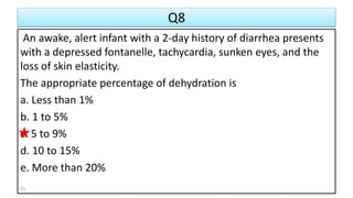 Q8
An awake, alert infant with a 2-day history of diarrhea presents
with a depressed fontanelle, tachycardia, sunken eyes, and the
loss of skin elasticity.
The appropriate percentage of dehydration is
a. Less than 1%
b. 1 to 5%
c. 5 to 9%
d. 10 to 15%
e. More than 20%
73
 