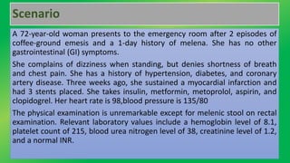 Scenario
A 72-year-old woman presents to the emergency room after 2 episodes of
coffee-ground emesis and a 1-day history of melena. She has no other
gastrointestinal (GI) symptoms.
She complains of dizziness when standing, but denies shortness of breath
and chest pain. She has a history of hypertension, diabetes, and coronary
artery disease. Three weeks ago, she sustained a myocardial infarction and
had 3 stents placed. She takes insulin, metformin, metoprolol, aspirin, and
clopidogrel. Her heart rate is 98,blood pressure is 135/80
The physical examination is unremarkable except for melenic stool on rectal
examination. Relevant laboratory values include a hemoglobin level of 8.1,
platelet count of 215, blood urea nitrogen level of 38, creatinine level of 1.2,
and a normal INR.
 