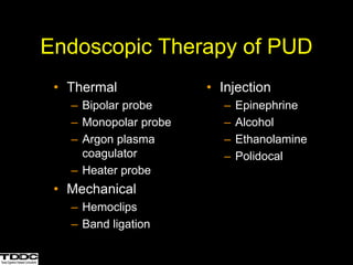 • Thermal
– Bipolar probe
– Monopolar probe
– Argon plasma
coagulator
– Heater probe
• Mechanical
– Hemoclips
– Band ligation
• Injection
– Epinephrine
– Alcohol
– Ethanolamine
– Polidocal
Endoscopic Therapy of PUD
 