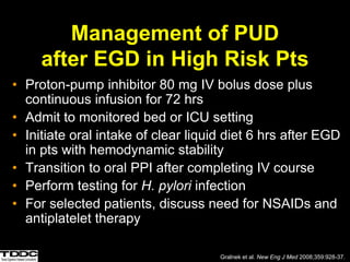 Management of PUD
after EGD in High Risk Pts
• Proton-pump inhibitor 80 mg IV bolus dose plus
continuous infusion for 72 hrs
• Admit to monitored bed or ICU setting
• Initiate oral intake of clear liquid diet 6 hrs after EGD
in pts with hemodynamic stability
• Transition to oral PPI after completing IV course
• Perform testing for H. pylori infection
• For selected patients, discuss need for NSAIDs and
antiplatelet therapy
Gralnek et al. New Eng J Med 2008;359:928-37.
 