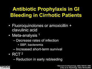 Antibiotic Prophylaxis in GI
Bleeding in Cirrhotic Patients
• Fluoroquinolones or amoxicillin +
clavulinic acid
• Meta-analysis 1
– Decrease rates of infection
• SBP, bacteremia
– Increased short-term survival
• RCT 2
– Reduction in early rebleeding
1.Bernard et al.Hepatology. 29(6):1655-61.1999.
2.Hou et al. Hepatology. 39(3):746-53.2004.
 