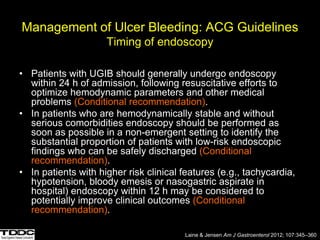 Management of Ulcer Bleeding: ACG Guidelines
Timing of endoscopy
• Patients with UGIB should generally undergo endoscopy
within 24 h of admission, following resuscitative efforts to
optimize hemodynamic parameters and other medical
problems (Conditional recommendation).
• In patients who are hemodynamically stable and without
serious comorbidities endoscopy should be performed as
soon as possible in a non-emergent setting to identify the
substantial proportion of patients with low-risk endoscopic
findings who can be safely discharged (Conditional
recommendation).
• In patients with higher risk clinical features (e.g., tachycardia,
hypotension, bloody emesis or nasogastric aspirate in
hospital) endoscopy within 12 h may be considered to
potentially improve clinical outcomes (Conditional
recommendation).
Laine & Jensen Am J Gastroenterol 2012; 107:345–360
 