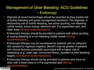 Management of Ulcer Bleeding: ACG Guidelines
- Endoscopy
• Stigmata of recent hemorrhage should be recorded as they predict risk
of further bleeding and guide management decisions. The stigmata, in
descending risk of further bleeding, are active spurting, non-bleeding
visible vessel, active oozing, adherent clot, fl at pigmented spot, and
clean base (Strong recommendation).
• Endoscopic therapy should be provided to patients with active spurting
or oozing bleeding or a non-bleeding visible vessel (Strong
recommendation).
• Endoscopic therapy may be considered for patients with an adherent
clot resistant to vigorous irrigation. Benefi t may be greater in patients
with clinical features potentially associated with a higher risk of
rebleeding (e.g., older age, concurrent illness, inpatient at time bleeding
began) (Conditional recommendation).
• Endoscopic therapy should not be provided to patients who have an
ulcer with a clean base or a fl at pigmented spot (Strong
recommendation).
Laine & Jensen Am J Gastroenterol 2012; 107:345–360
 
