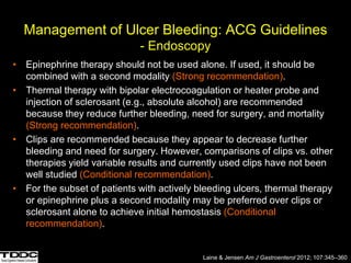 Management of Ulcer Bleeding: ACG Guidelines
- Endoscopy
• Epinephrine therapy should not be used alone. If used, it should be
combined with a second modality (Strong recommendation).
• Thermal therapy with bipolar electrocoagulation or heater probe and
injection of sclerosant (e.g., absolute alcohol) are recommended
because they reduce further bleeding, need for surgery, and mortality
(Strong recommendation).
• Clips are recommended because they appear to decrease further
bleeding and need for surgery. However, comparisons of clips vs. other
therapies yield variable results and currently used clips have not been
well studied (Conditional recommendation).
• For the subset of patients with actively bleeding ulcers, thermal therapy
or epinephrine plus a second modality may be preferred over clips or
sclerosant alone to achieve initial hemostasis (Conditional
recommendation).
Laine & Jensen Am J Gastroenterol 2012; 107:345–360
 