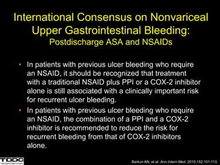 International Consensus on Nonvariceal
Upper Gastrointestinal Bleeding:
Postdischarge ASA and NSAIDs
• In patients with previous ulcer bleeding who require
an NSAID, it should be recognized that treatment
with a traditional NSAID plus PPI or a COX-2 inhibitor
alone is still associated with a clinically important risk
for recurrent ulcer bleeding.
• In patients with previous ulcer bleeding who require
an NSAID, the combination of a PPI and a COX-2
inhibitor is recommended to reduce the risk for
recurrent bleeding from that of COX-2 inhibitors
alone.
Barkun AN, et al. Ann Intern Med. 2010;152:101-113.
 