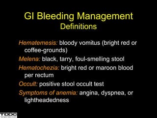 GI Bleeding Management
Definitions
Hematemesis: bloody vomitus (bright red or
coffee-grounds)
Melena: black, tarry, foul-smelling stool
Hematochezia: bright red or maroon blood
per rectum
Occult: positive stool occult test
Symptoms of anemia: angina, dyspnea, or
lightheadedness
 