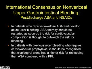 International Consensus on Nonvariceal
Upper Gastrointestinal Bleeding:
Postdischarge ASA and NSAIDs
• In patients who receive low-dose ASA and develop
acute ulcer bleeding, ASA therapy should be
restarted as soon as the risk for cardiovascular
complication is thought to outweigh the risk for
bleeding.
• In patients with previous ulcer bleeding who require
cardiovascular prophylaxis, it should be recognized
that clopidogrel alone has a higher risk for rebleeding
than ASA combined with a PPI.
Barkun AN, et al. Ann Intern Med. 2010;152:101-113.
 