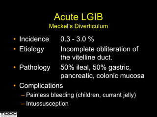 • Incidence 0.3 - 3.0 %
• Etiology Incomplete obliteration of
the vitelline duct.
• Pathology 50% ileal, 50% gastric,
pancreatic, colonic mucosa
• Complications
– Painless bleeding (children, currant jelly)
– Intussusception
Acute LGIB
Meckel’s Diverticulum
 
