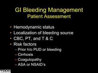 GI Bleeding Management
Patient Assessment
• Hemodynamic status
• Localization of bleeding source
• CBC, PT, and T & C
• Risk factors
– Prior h/o PUD or bleeding
– Cirrhosis
– Coagulopathy
– ASA or NSAID’s
 