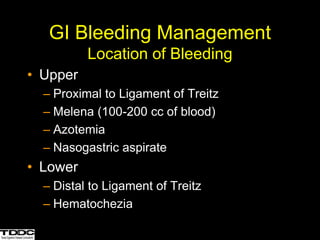 GI Bleeding Management
Location of Bleeding
• Upper
– Proximal to Ligament of Treitz
– Melena (100-200 cc of blood)
– Azotemia
– Nasogastric aspirate
• Lower
– Distal to Ligament of Treitz
– Hematochezia
 