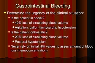 Gastrointestinal Bleeding
 Determine the urgency of the clinical situation:
  Is the patient in shock?
     40% loss of circulating blood volume
     Agitation, pallor, tachycardia, hypotension
  Is the patient orthostatic?
     20% loss of circulating blood volume
     Postural hypotension
  Never rely on initial H/H values to asses amount of blood
    loss (hemoconcentration)
 