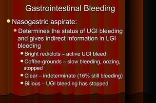 Gastrointestinal Bleeding
Nasogastric aspirate:
  Determines the status of UGI bleeding
   and gives indirect information in LGI
   bleeding
    Bright red/clots – active UGI bleed
    Coffee-grounds – slow bleeding, oozing,
     stopped
    Clear – indeterminate (16% still bleeding)
    Bilious – UGI bleeding has stopped
 