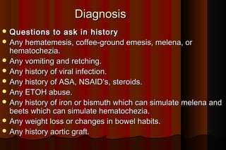 Diagnosis
 Questions    to ask in history
 Any hematemesis, coffee-ground emesis, melena, or
  hematochezia.
 Any vomiting and retching.
 Any history of viral infection.
 Any history of ASA, NSAID’s, steroids.
 Any ETOH abuse.
 Any history of iron or bismuth which can simulate melena and
  beets which can simulate hematochezia.
 Any weight loss or changes in bowel habits.
 Any history aortic graft.
 