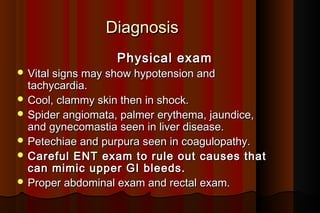 Diagnosis
                   Physical exam
 Vital signs may show hypotension and
  tachycardia.
 Cool, clammy skin then in shock.
 Spider angiomata, palmer erythema, jaundice,
  and gynecomastia seen in liver disease.
 Petechiae and purpura seen in coagulopathy.
 Careful ENT exam to rule out causes that
  can mimic upper GI bleeds.
 Proper abdominal exam and rectal exam.
 