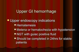 Upper GI hemorrhage

Upper endoscopy indications
    Hematemesis
    Melena or hematochezia with hypotension
    NGT with guiac positive fluid
    Should be completed in 24hrs for stable
     patients
 