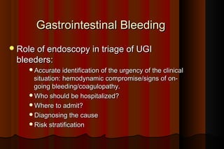 Gastrointestinal Bleeding
 Role of endoscopy in triage of UGI
 bleeders:
     Accurate identification of the urgency of the clinical
      situation: hemodynamic compromise/signs of on-
      going bleeding/coagulopathy.
     Who should be hospitalized?
     Where to admit?
     Diagnosing the cause
     Risk stratification
 