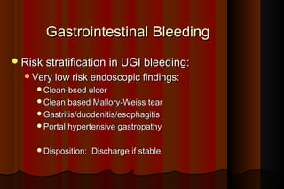 Gastrointestinal Bleeding
 Risk stratification in UGI bleeding:
  Very low risk endoscopic findings:
     Clean-bsed ulcer
     Clean based Mallory-Weiss tear
     Gastritis/duodenitis/esophagitis
     Portal hypertensive gastropathy


     Disposition:   Discharge if stable
 