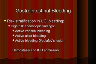 Gastrointestinal Bleeding
 Risk stratification in UGI bleeding:
  High risk endoscopic findings:
     Active variceal bleeding
     Active ulcer bleeding
     Active bleeding Dieulafoy’s lesion


     Hemostasis and ICU admission
 
