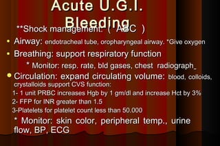 Acute U.G.I.
                Bleeding )
     **Shock management: (  ABC
• Airway: endotracheal tube, oropharyngeal airway. *Give oxygen
• Breathing: support respiratory function
     * Monitor: resp. rate, bld gases, chest radiograph
 Circulation: expand circulating volume: blood, colloids,
     crystalloids support CVS function:
    1- 1 unit PRBC increases Hgb by 1 gm/dl and increase Hct by 3%
    2- FFP for INR greater than 1.5
    3-Platelets for platelet count less than 50.000
    * Monitor: skin color, peripheral temp., urine
    flow, BP, ECG
 