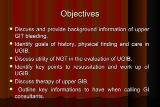 Objectives
 Discuss  and provide background information of upper
  GIT bleeding.
 Identify goals of history, physical finding and care in
  UGIB.
 Discuss utility of NGT in the evaluation of UGIB.
 Identify key points to resussitation and work up of
  UGIB.
 Discuss therapy of upper GIB.
 Outline key informations to have when calling GI
  consultants.
 