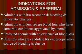 INDICATIONS FOR
      ADMISSION & REFERRAL
Admit pts with h/o recent brisk bleeding &
 orthostatic changes
Admit pts with less severe blood loss who have
 comorbid conditions aggravated by anemia
Profound anemia with no evidence of blood loss
Refer pts who are candidate for endoscopy when
 source of bleeding is elusive
 