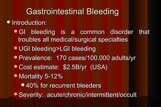 Gastrointestinal Bleeding
 Introduction:
  GI   bleeding is a common disorder that
   troubles all medical/surgical specialties
  UGI bleeding>LGI bleeding
  Prevalence: 170 cases/100.000 adults/yr
  Cost estimate: $2.5B/yr (USA)
  Mortality 5-12%
    40% for recurrent bleeders
  Severity: acute/chronic/intermittent/occult
 