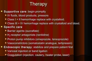 Therapy
   Supportive care : begin promptly
      IV fluids, blood products, pressors
      Class I + II hemorrhage replace with crystalloid.
      Class III + IV hemorrhage replace with crystalloid and blood.
   Specific care
      Barrier agents (sucralfate)
      H2 receptor antagonists (ranitidine)
     Proton pump inhibitors (omeprazole, lansoprazole)
     Vasoconstrictors (somatostatin analogue, terlipressin)
   Endoscopic therapy : stabilize and prepare patient first
      Variceal injection or band ligation
      Coagulation (injection, cautery, heater probe, laser)
 