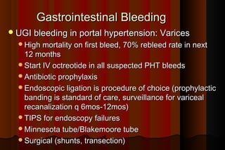 Gastrointestinal Bleeding
 UGI bleeding in portal hypertension: Varices
  High mortality on first bleed, 70% rebleed rate in next
   12 months
  Start IV octreotide in all suspected PHT bleeds
  Antibiotic prophylaxis
  Endoscopic ligation is procedure of choice (prophylactic
   banding is standard of care, surveillance for variceal
   recanalization q 6mos-12mos)
  TIPS for endoscopy failures
  Minnesota tube/Blakemoore tube
  Surgical (shunts, transection)
 