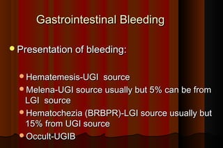Gastrointestinal Bleeding

Presentation of bleeding:


  Hematemesis-UGI   source
  Melena-UGI source usually but 5% can be from
   LGI source
  Hematochezia (BRBPR)-LGI source usually but
   15% from UGI source
  Occult-UGIB
 