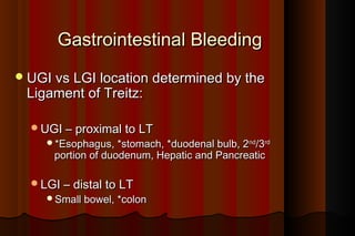 Gastrointestinal Bleeding
 UGI vs LGI location determined by the
 Ligament of Treitz:

  UGI – proximal to LT
    *Esophagus, *stomach, *duodenal bulb, 2nd/3rd
      portion of duodenum, Hepatic and Pancreatic

  LGI – distal to LT
    Small bowel, *colon
 