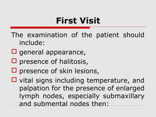 First Visit
The examination of the patient should
include:
 general appearance,
 presence of halitosis,
 presence of skin lesions,
 vital signs including temperature, and
palpation for the presence of enlarged
lymph nodes, especially submaxillary
and submental nodes then:
 