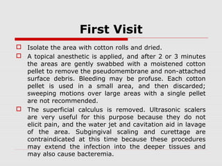 First Visit
 Isolate the area with cotton rolls and dried.
 A topical anesthetic is applied, and after 2 or 3 minutes
the areas are gently swabbed with a moistened cotton
pellet to remove the pseudomembrane and non-attached
surface debris. Bleeding may be profuse. Each cotton
pellet is used in a small area, and then discarded;
sweeping motions over large areas with a single pellet
are not recommended.
 The superficial calculus is removed. Ultrasonic scalers
are very useful for this purpose because they do not
elicit pain, and the water jet and cavitation aid in lavage
of the area. Subgingival scaling and curettage are
contraindicated at this time because these procedures
may extend the infection into the deeper tissues and
may also cause bacteremia.
 