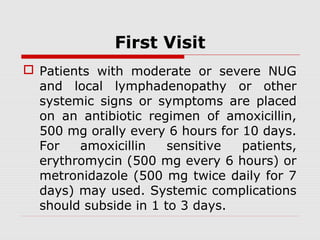 First Visit
 Patients with moderate or severe NUG
and local lymphadenopathy or other
systemic signs or symptoms are placed
on an antibiotic regimen of amoxicillin,
500 mg orally every 6 hours for 10 days.
For amoxicillin sensitive patients,
erythromycin (500 mg every 6 hours) or
metronidazole (500 mg twice daily for 7
days) may used. Systemic complications
should subside in 1 to 3 days.
 