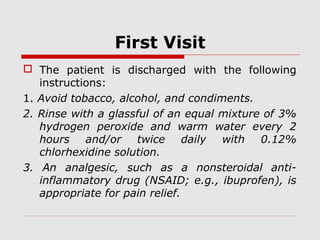 First Visit
 The patient is discharged with the following
instructions:
1. Avoid tobacco, alcohol, and condiments.
2. Rinse with a glassful of an equal mixture of 3%
hydrogen peroxide and warm water every 2
hours and/or twice daily with 0.12%
chlorhexidine solution.
3. An analgesic, such as a nonsteroidal anti-
inflammatory drug (NSAID; e.g., ibuprofen), is
appropriate for pain relief.
 
