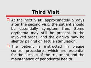 Third Visit
 At the next visit, approximately 5 days
after the second visit, the patient should
be essentially symptom free. Some
erythema may still be present in the
involved areas, and the gingiva may be
slightly painful on tactile stimulation.
 The patient is instructed in plaque
control procedures which are essential
for the success of the treatment and the
maintenance of periodontal health.
 