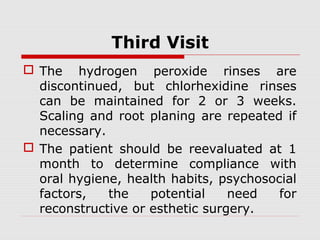 Third Visit
 The hydrogen peroxide rinses are
discontinued, but chlorhexidine rinses
can be maintained for 2 or 3 weeks.
Scaling and root planing are repeated if
necessary.
 The patient should be reevaluated at 1
month to determine compliance with
oral hygiene, health habits, psychosocial
factors, the potential need for
reconstructive or esthetic surgery.
 