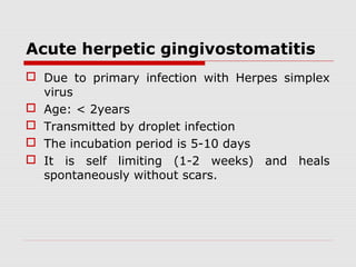 Acute herpetic gingivostomatitis
 Due to primary infection with Herpes simplex
virus
 Age: < 2years
 Transmitted by droplet infection
 The incubation period is 5-10 days
 It is self limiting (1-2 weeks) and heals
spontaneously without scars.
 