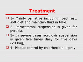 Treatment
 1- Mainly palliative including: bed rest,
soft diet and maintain fluid in take.
 2- Paracetamol suspension is given for
pyrexia.
 3- In severe cases acyclovir suspension
is given five times daily for five days
(200mg).
 4- Plaque control by chlorhexidine spray.
 